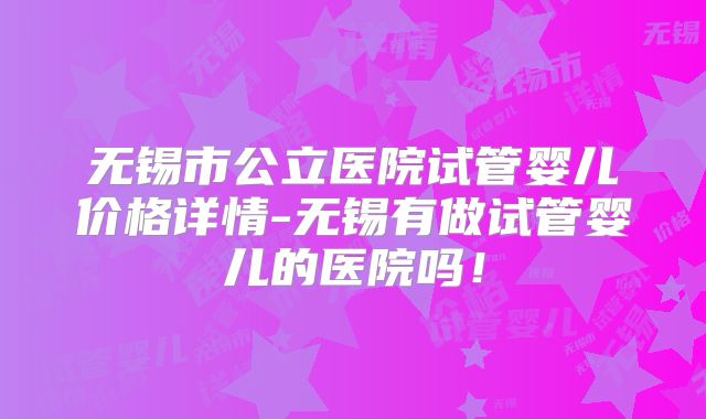 无锡市公立医院试管婴儿价格详情-无锡有做试管婴儿的医院吗！