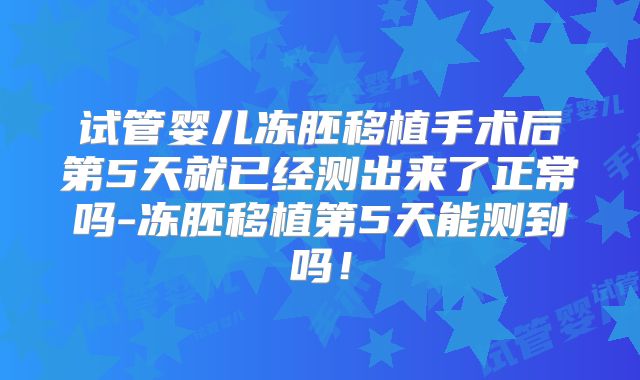试管婴儿冻胚移植手术后第5天就已经测出来了正常吗-冻胚移植第5天能测到吗!
