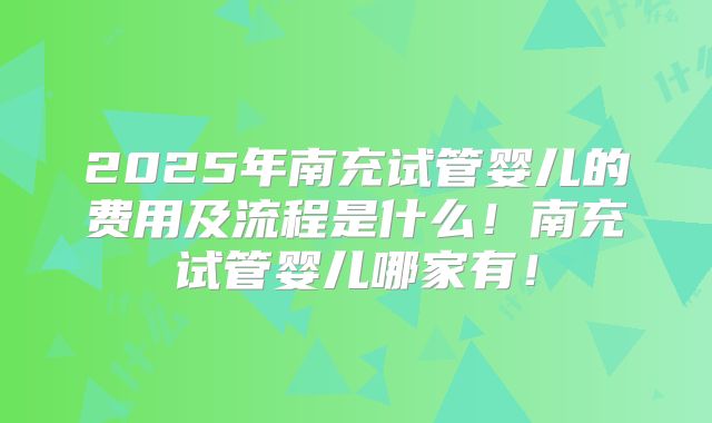 2025年南充试管婴儿的费用及流程是什么！南充试管婴儿哪家有！