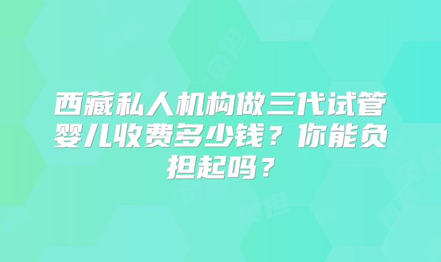 西藏私人机构做三代试管婴儿收费多少钱?你能负担起吗?