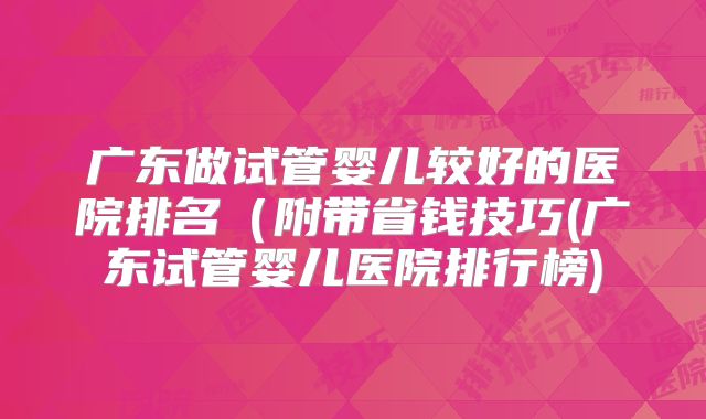 广东做试管婴儿较好的医院排名(附带省钱技巧(广东试管婴儿医院排行榜)