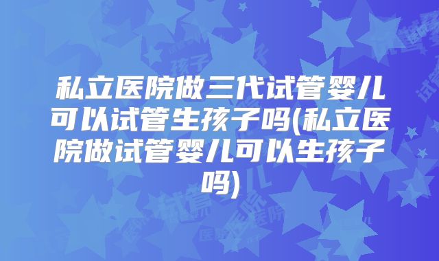 私立医院做三代试管婴儿可以试管生孩子吗(私立医院做试管婴儿可以生孩子吗)