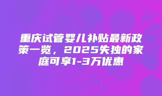 重庆试管婴儿补贴最新政策一览,2025失独的家庭可享1-3万优惠