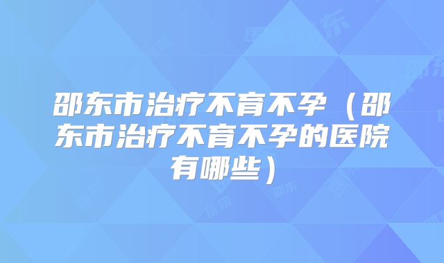 邵东市治疗不育不孕(邵东市治疗不育不孕的医院有哪些)
