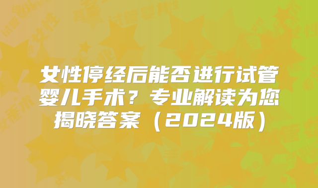 女性停经后能否进行试管婴儿手术？专业解读为您揭晓答案（2024版）