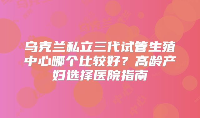 乌克兰私立三代试管生殖中心哪个比较好?高龄产妇选择医院指南