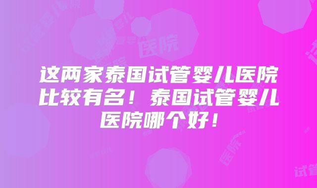 这两家泰国试管婴儿医院比较有名！泰国试管婴儿医院哪个好！