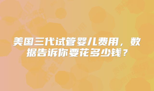 美国三代试管婴儿费用，数据告诉你要花多少钱？