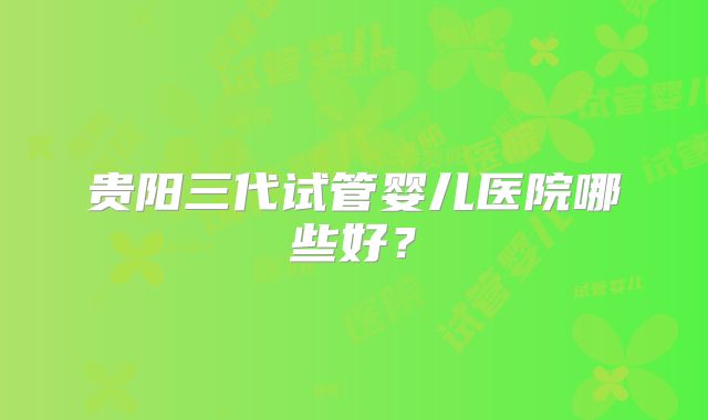 贵阳三代试管婴儿医院哪些好？