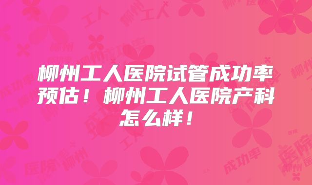 柳州工人医院试管成功率预估!柳州工人医院产科怎么样!