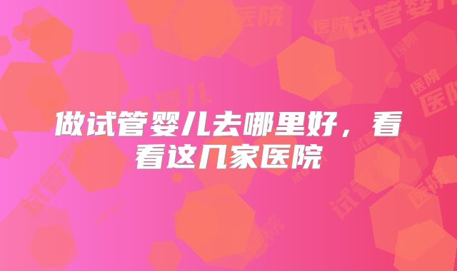 做试管婴儿去哪里好，看看这几家医院