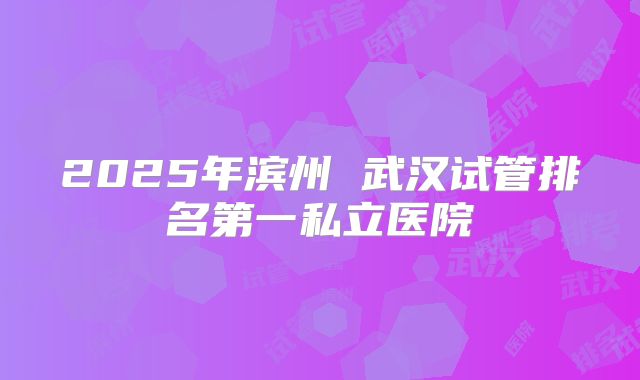 2025年滨州 武汉试管排名第一私立医院