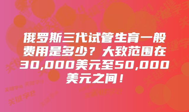 俄罗斯三代试管生育一般费用是多少？大致范围在30,000美元至50,000美元之间！