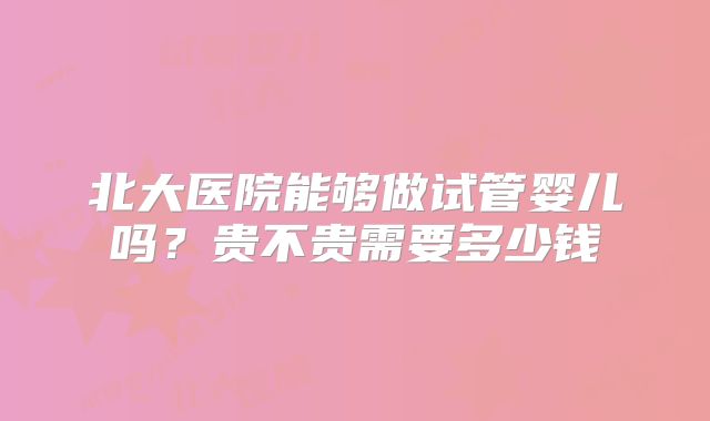 北大医院能够做试管婴儿吗?贵不贵需要多少钱