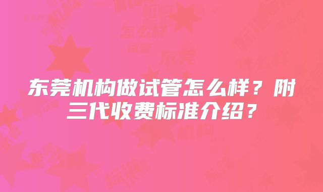 东莞机构做试管怎么样?附三代收费标准介绍?