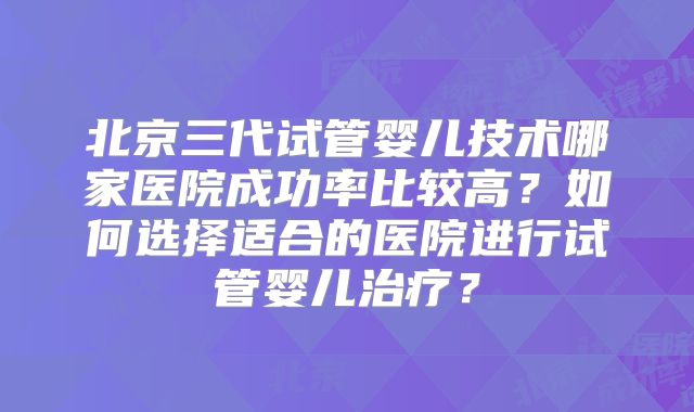 北京三代试管婴儿技术哪家医院成功率比较高？如何选择适合的医院进行试管婴儿治疗？