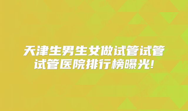 天津生男生女做试管试管试管医院排行榜曝光!