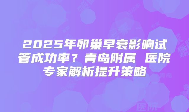 2025年卵巢早衰影响试管成功率?青岛附属 医院专家解析提升策略