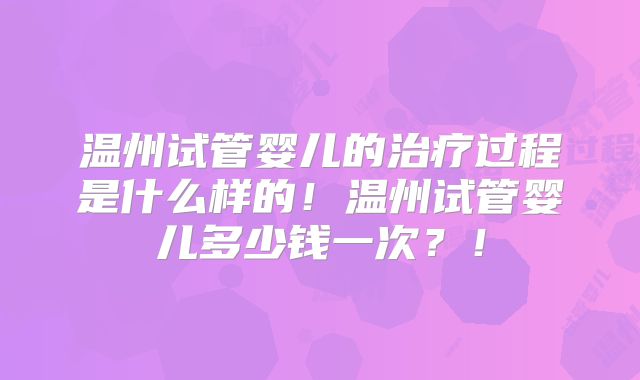 温州试管婴儿的治疗过程是什么样的！温州试管婴儿多少钱一次？！