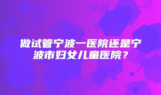 做试管宁波一医院还是宁波市妇女儿童医院？
