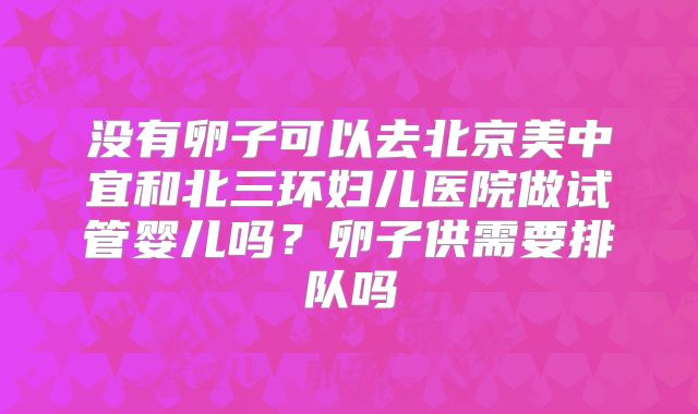 没有卵子可以去北京美中宜和北三环妇儿医院做试管婴儿吗？卵子供需要排队吗