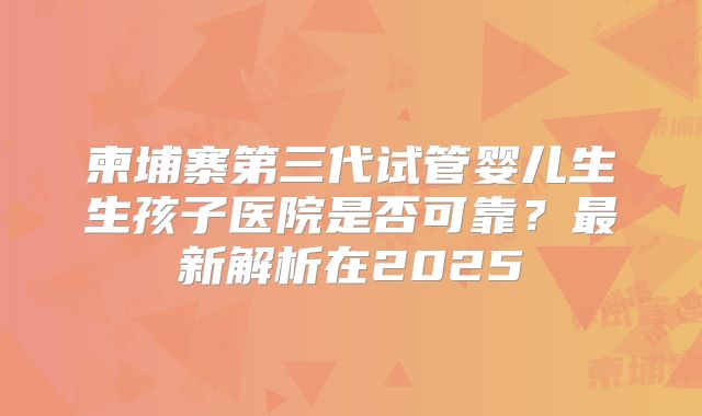 柬埔寨第三代试管婴儿生生孩子医院是否可靠?最新解析在2025