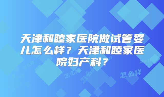 天津和睦家医院做试管婴儿怎么样？天津和睦家医院妇产科？