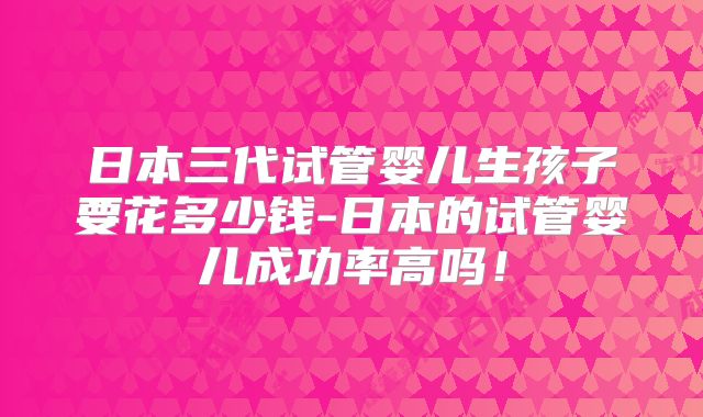 日本三代试管婴儿生孩子要花多少钱-日本的试管婴儿成功率高吗!