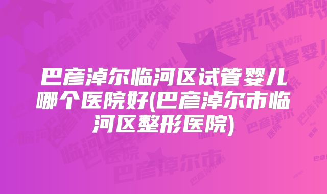 巴彦淖尔临河区试管婴儿哪个医院好(巴彦淖尔市临河区整形医院)