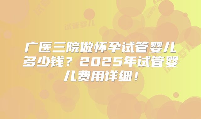 广医三院做怀孕试管婴儿多少钱?2025年试管婴儿费用详细!
