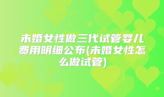 未婚女性做三代试管婴儿费用明细公布(未婚女性怎么做试管)