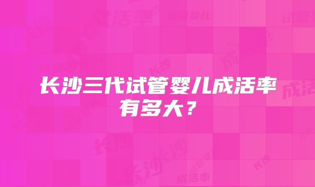 长沙三代试管婴儿成活率有多大?
