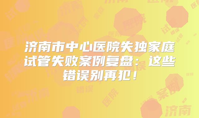 济南市中心医院失独家庭试管失败案例复盘：这些错误别再犯！