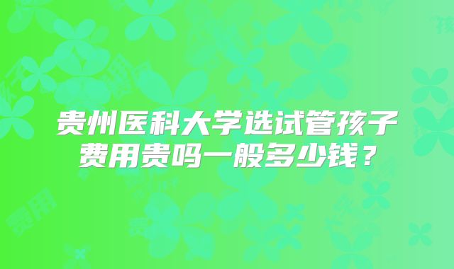贵州医科大学选试管孩子费用贵吗一般多少钱?