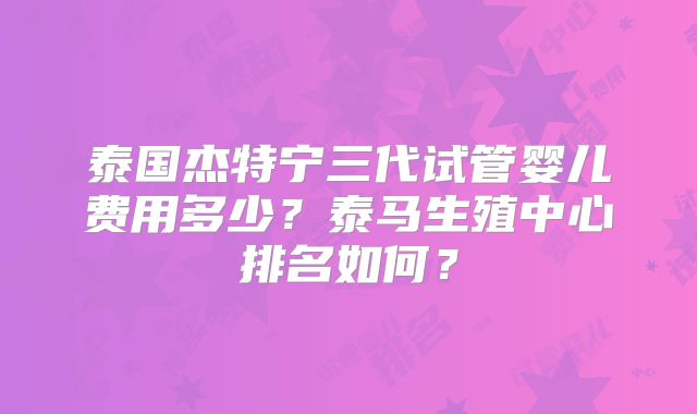 泰国杰特宁三代试管婴儿费用多少?泰马生殖中心排名如何?