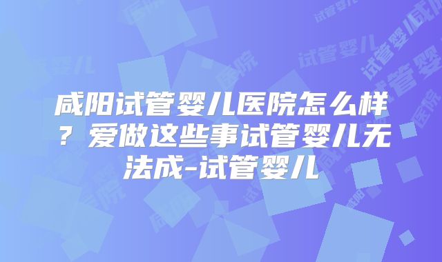 咸阳试管婴儿医院怎么样？爱做这些事试管婴儿无法成-试管婴儿