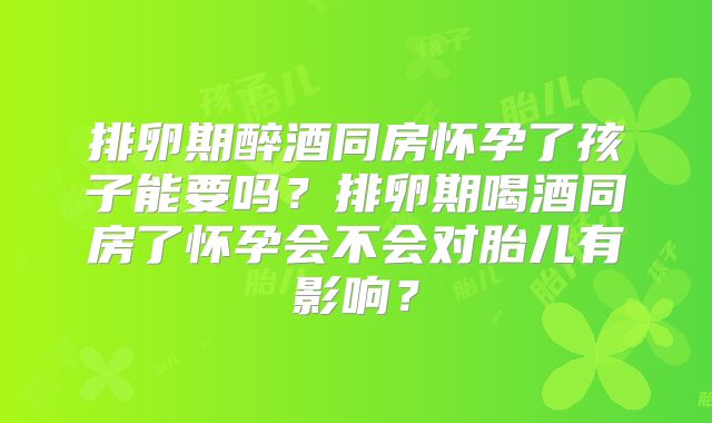 排卵期醉酒同房怀孕了孩子能要吗？排卵期喝酒同房了怀孕会不会对胎儿有影响？