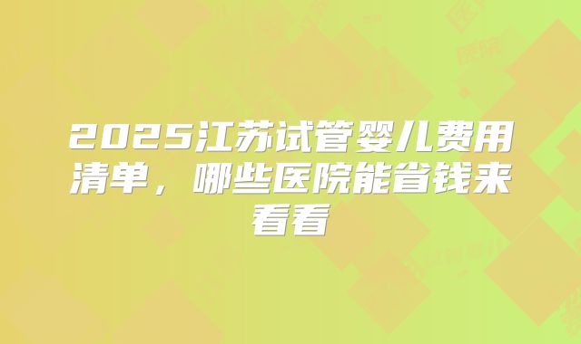 2025江苏试管婴儿费用清单，哪些医院能省钱来看看