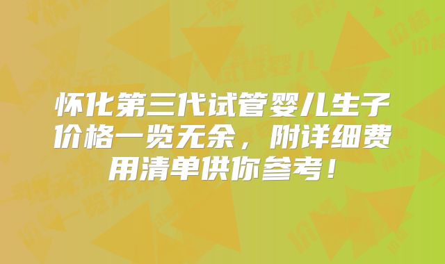 怀化第三代试管婴儿生子价格一览无余，附详细费用清单供你参考！
