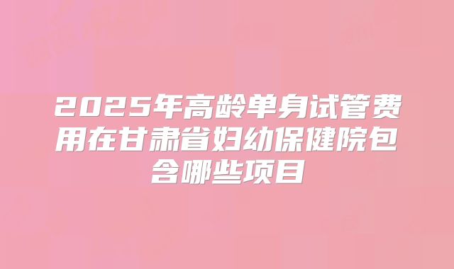 2025年高龄单身试管费用在甘肃省妇幼保健院包含哪些项目