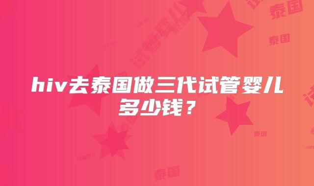 hiv去泰国做三代试管婴儿多少钱?