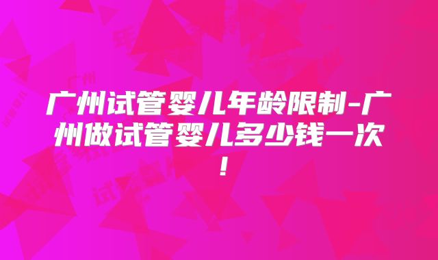 广州试管婴儿年龄限制-广州做试管婴儿多少钱一次！