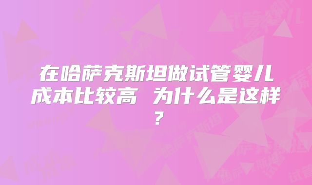 在哈萨克斯坦做试管婴儿成本比较高 为什么是这样？