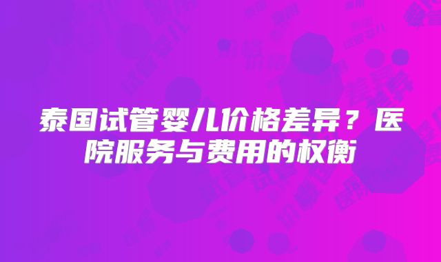 泰国试管婴儿价格差异？医院服务与费用的权衡