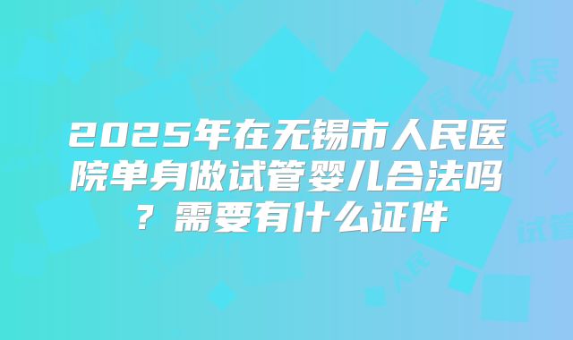 2025年在无锡市人民医院单身做试管婴儿合法吗？需要有什么证件