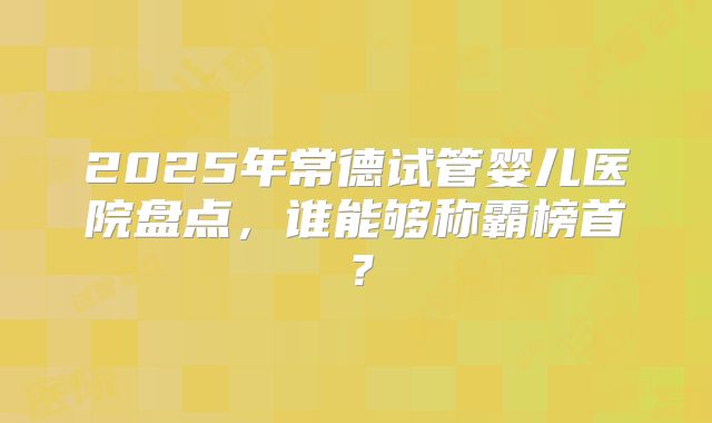 2025年常德试管婴儿医院盘点，谁能够称霸榜首？