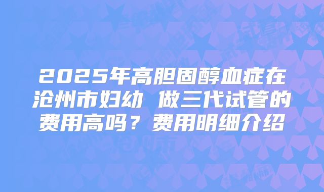 2025年高胆固醇血症在沧州市妇幼 做三代试管的费用高吗?费用明细介绍