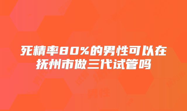 死精率80%的男性可以在抚州市做三代试管吗