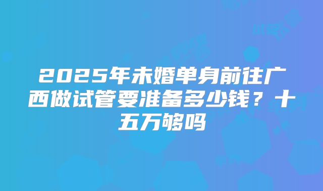 2025年未婚单身前往广西做试管要准备多少钱？十五万够吗