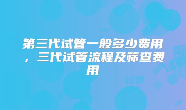 第三代试管一般多少费用，三代试管流程及筛查费用